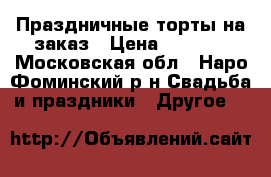 Праздничные торты на заказ › Цена ­ 1 000 - Московская обл., Наро-Фоминский р-н Свадьба и праздники » Другое   